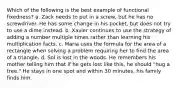 Which of the following is the best example of functional fixedness? a. Zack needs to put in a screw, but he has no screwdriver. He has some change in his pocket, but does not try to use a dime instead. b. Xavier continues to use the strategy of adding a number multiple times rather than learning his multiplication facts. c. Maria uses the formula for the area of a rectangle when solving a problem requiring her to find the area of a triangle. d. Sol is lost in the woods. He remembers his mother telling him that if he gets lost like this, he should "hug a tree." He stays in one spot and within 30 minutes, his family finds him.