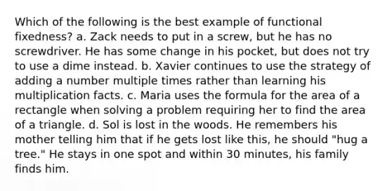 Which of the following is the best example of functional fixedness? a. Zack needs to put in a screw, but he has no screwdriver. He has some change in his pocket, but does not try to use a dime instead. b. Xavier continues to use the strategy of adding a number multiple times rather than learning his multiplication facts. c. Maria uses the formula for the area of a rectangle when solving a problem requiring her to find the area of a triangle. d. Sol is lost in the woods. He remembers his mother telling him that if he gets lost like this, he should "hug a tree." He stays in one spot and within 30 minutes, his family finds him.