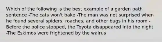 Which of the following is the best example of a garden path sentence -The cats won't bake -The man was not surprised when he found several spiders, roaches, and other bugs in his room -Before the police stopped, the Toyota disappeared into the night -The Eskimos were frightened by the walrus