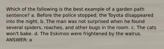 Which of the following is the best example of a garden path sentence? a. Before the police stopped, the Toyota disappeared into the night. b. The man was not surprised when he found several spiders, roaches, and other bugs in the room. c. The cats won't bake. d. The Eskimos were frightened by the walrus. ANSWER: a