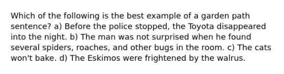 Which of the following is the best example of a garden path sentence? a) Before the police stopped, the Toyota disappeared into the night. b) The man was not surprised when he found several spiders, roaches, and other bugs in the room. c) The cats won't bake. d) The Eskimos were frightened by the walrus.