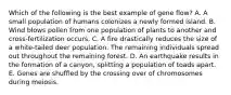 Which of the following is the best example of gene flow? A. A small population of humans colonizes a newly formed island. B. Wind blows pollen from one population of plants to another and cross-fertilization occurs. C. A fire drastically reduces the size of a white-tailed deer population. The remaining individuals spread out throughout the remaining forest. D. An earthquake results in the formation of a canyon, splitting a population of toads apart. E. Genes are shuffled by the crossing over of chromosomes during meiosis.