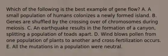 Which of the following is the best example of gene flow? A. A small population of humans colonizes a newly formed island. B. Genes are shuffled by the crossing over of chromosomes during meiosis. C. An earthquake results in the formation of a canyon, splitting a population of toads apart. D. Wind blows pollen from one population of plants to another and cross-fertilization occurs. E. All the mutations in a population were neutral.