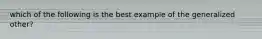 which of the following is the best example of the generalized other?