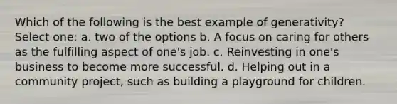 Which of the following is the best example of generativity? Select one: a. two of the options b. A focus on caring for others as the fulfilling aspect of one's job. c. Reinvesting in one's business to become more successful. d. Helping out in a community project, such as building a playground for children.