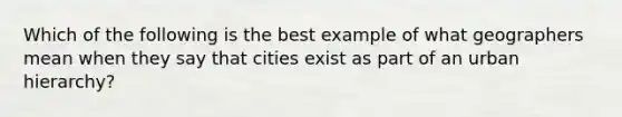 Which of the following is the best example of what geographers mean when they say that cities exist as part of an urban hierarchy?