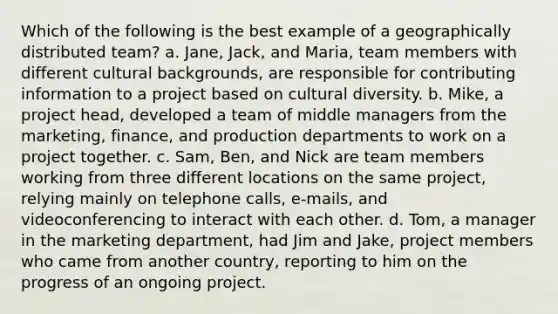 Which of the following is the best example of a geographically distributed team? a. Jane, Jack, and Maria, team members with different cultural backgrounds, are responsible for contributing information to a project based on <a href='https://www.questionai.com/knowledge/kfxWvRcQOm-cultural-diversity' class='anchor-knowledge'>cultural diversity</a>. b. Mike, a project head, developed a team of middle managers from the marketing, finance, and production departments to work on a project together. c. Sam, Ben, and Nick are team members working from three different locations on the same project, relying mainly on telephone calls, e-mails, and videoconferencing to interact with each other. d. Tom, a manager in the marketing department, had Jim and Jake, project members who came from another country, reporting to him on the progress of an ongoing project.