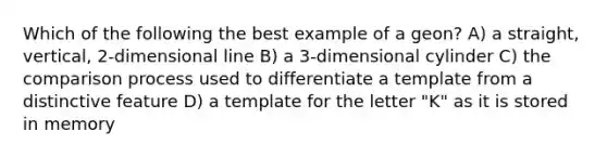 Which of the following the best example of a geon? A) a straight, vertical, 2-dimensional line B) a 3-dimensional cylinder C) the comparison process used to differentiate a template from a distinctive feature D) a template for the letter "K" as it is stored in memory