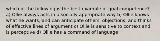 which of the following is the best example of goal competence? a) Ollie always acts in a socially appropriate way b) Ollie knows what he wants, and can anticipate others' objections, and thinks of effective lines of argument c) Ollie is sensitive to context and is perceptive d) Ollie has a command of language