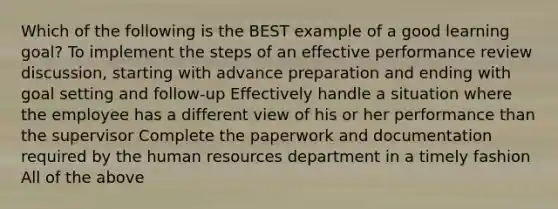 Which of the following is the BEST example of a good learning goal? To implement the steps of an effective performance review discussion, starting with advance preparation and ending with goal setting and follow-up Effectively handle a situation where the employee has a different view of his or her performance than the supervisor Complete the paperwork and documentation required by the human resources department in a timely fashion All of the above