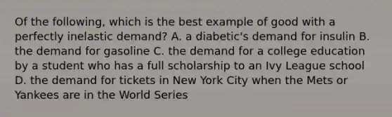 Of the following, which is the best example of good with a perfectly inelastic demand? A. a diabetic's demand for insulin B. the demand for gasoline C. the demand for a college education by a student who has a full scholarship to an Ivy League school D. the demand for tickets in New York City when the Mets or Yankees are in the World Series