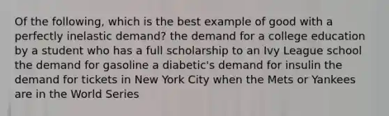 Of the following, which is the best example of good with a perfectly inelastic demand? the demand for a college education by a student who has a full scholarship to an Ivy League school the demand for gasoline a diabetic's demand for insulin the demand for tickets in New York City when the Mets or Yankees are in the World Series