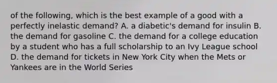 of the following, which is the best example of a good with a perfectly inelastic demand? A. a​ diabetic's demand for insulin B. the demand for gasoline C. the demand for a college education by a student who has a full scholarship to an Ivy League school D. the demand for tickets in New York City when the Mets or Yankees are in the World Series