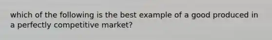 which of the following is the best example of a good produced in a perfectly competitive market?