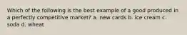 Which of the following is the best example of a good produced in a perfectly competitive market? a. new cards b. ice cream c. soda d. wheat