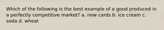 Which of the following is the best example of a good produced in a perfectly competitive market? a. new cards b. ice cream c. soda d. wheat