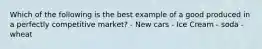 Which of the following is the best example of a good produced in a perfectly competitive market? - New cars - Ice Cream - soda - wheat