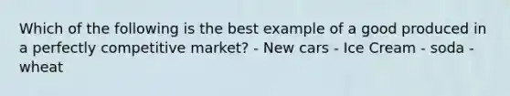 Which of the following is the best example of a good produced in a perfectly competitive market? - New cars - Ice Cream - soda - wheat