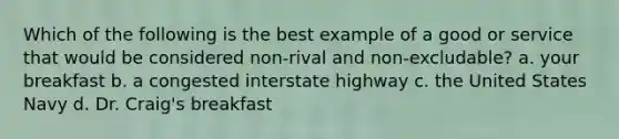 Which of the following is the best example of a good or service that would be considered non-rival and non-excludable? a. your breakfast b. a congested interstate highway c. the United States Navy d. Dr. Craig's breakfast