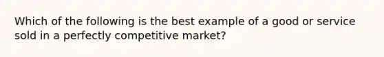 Which of the following is the best example of a good or service sold in a perfectly competitive market?