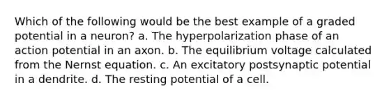 Which of the following would be the best example of a graded potential in a neuron? a. The hyperpolarization phase of an action potential in an axon. b. The equilibrium voltage calculated from the Nernst equation. c. An excitatory postsynaptic potential in a dendrite. d. The resting potential of a cell.