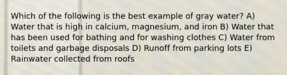 Which of the following is the best example of gray water? A) Water that is high in calcium, magnesium, and iron B) Water that has been used for bathing and for washing clothes C) Water from toilets and garbage disposals D) Runoff from parking lots E) Rainwater collected from roofs