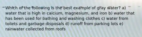 Which of the following is the best example of gray water? a) water that is high in calcium, magnesium, and iron b) water that has been used for bathing and washing clothes c) water from toilets and garbage disposals d) runoff from parking lots e) rainwater collected from roofs