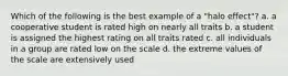 Which of the following is the best example of a "halo effect"? a. a cooperative student is rated high on nearly all traits b. a student is assigned the highest rating on all traits rated c. all individuals in a group are rated low on the scale d. the extreme values of the scale are extensively used