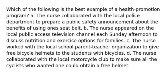 Which of the following is the best example of a health-promotion program? a. The nurse collaborated with the local police department to prepare a public safety announcement about the benefits of using ones seat belt. b. The nurse appeared on the local public access television channel each Sunday afternoon to discuss nutrition and exercise options for families. c. The nurse worked with the local school parent-teacher organization to give free bicycle helmets to the students with bicycles. d. The nurse collaborated with the local motorcycle club to make sure all the cyclists who wanted one could obtain a free helmet.