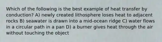 Which of the following is the best example of heat transfer by conduction? A) newly created lithosphere loses heat to adjacent rocks B) seawater is drawn into a mid-ocean ridge C) water flows in a circular path in a pan D) a burner gives heat through the air without touching the object