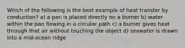 Which of the following is the best example of heat transfer by conduction? a) a pan is placed directly on a burner b) water within the pan flowing in a circular path c) a burner gives heat through that air without touching the object d) seawater is drawn into a mid-ocean ridge