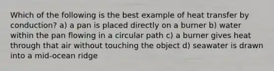 Which of the following is the best example of heat transfer by conduction? a) a pan is placed directly on a burner b) water within the pan flowing in a circular path c) a burner gives heat through that air without touching the object d) seawater is drawn into a mid-ocean ridge