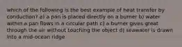 which of the following is the best example of heat transfer by conduction? a) a pan is placed directly on a burner b) water within a pan flows in a circular path c) a burner gives great through the air without touching the object d) seawater is drawn into a mid-ocean ridge