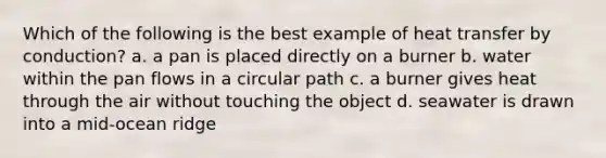 Which of the following is the best example of heat transfer by conduction? a. a pan is placed directly on a burner b. water within the pan flows in a circular path c. a burner gives heat through the air without touching the object d. seawater is drawn into a mid-ocean ridge