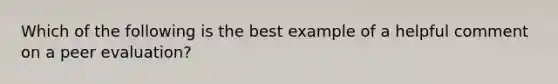 Which of the following is the best example of a helpful comment on a peer evaluation?