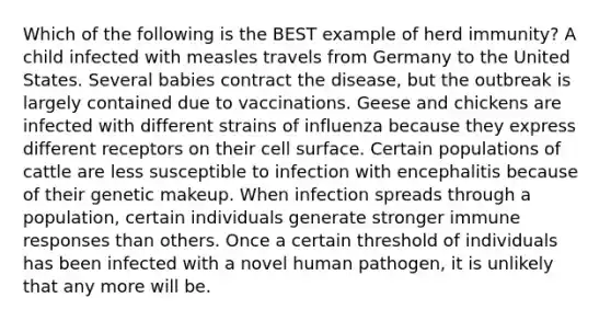 Which of the following is the BEST example of herd immunity? A child infected with measles travels from Germany to the United States. Several babies contract the disease, but the outbreak is largely contained due to vaccinations. Geese and chickens are infected with different strains of influenza because they express different receptors on their cell surface. Certain populations of cattle are less susceptible to infection with encephalitis because of their genetic makeup. When infection spreads through a population, certain individuals generate stronger immune responses than others. Once a certain threshold of individuals has been infected with a novel human pathogen, it is unlikely that any more will be.