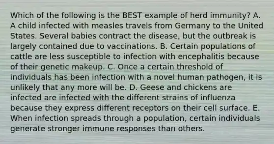 Which of the following is the BEST example of herd immunity? A. A child infected with measles travels from Germany to the United States. Several babies contract the disease, but the outbreak is largely contained due to vaccinations. B. Certain populations of cattle are less susceptible to infection with encephalitis because of their genetic makeup. C. Once a certain threshold of individuals has been infection with a novel human pathogen, it is unlikely that any more will be. D. Geese and chickens are infected are infected with the different strains of influenza because they express different receptors on their cell surface. E. When infection spreads through a population, certain individuals generate stronger immune responses than others.