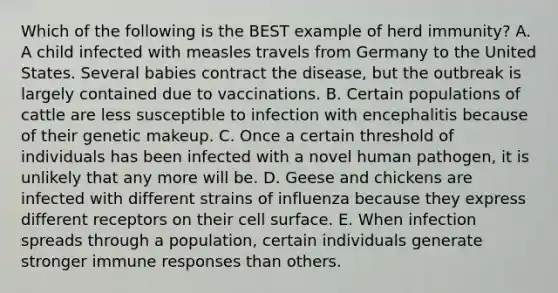 Which of the following is the BEST example of herd immunity? A. A child infected with measles travels from Germany to the United States. Several babies contract the disease, but the outbreak is largely contained due to vaccinations. B. Certain populations of cattle are less susceptible to infection with encephalitis because of their genetic makeup. C. Once a certain threshold of individuals has been infected with a novel human pathogen, it is unlikely that any more will be. D. Geese and chickens are infected with different strains of influenza because they express different receptors on their cell surface. E. When infection spreads through a population, certain individuals generate stronger immune responses than others.