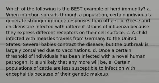 Which of the following is the BEST example of herd immunity? a. When infection spreads through a population, certain individuals generate stronger immune responses than others. b. Geese and chickens are infected with different strains of influenza because they express different receptors on their cell surface. c. A child infected with measles travels from Germany to the United States. Several babies contract the disease, but the outbreak is largely contained due to vaccinations. d. Once a certain threshold of individuals has been infected with a novel human pathogen, it is unlikely that any more will be. e. Certain populations of cattle are less susceptible to infection with encephalitis because of their genetic makeup.