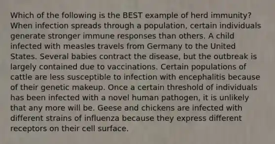 Which of the following is the BEST example of herd immunity? When infection spreads through a population, certain individuals generate stronger immune responses than others. A child infected with measles travels from Germany to the United States. Several babies contract the disease, but the outbreak is largely contained due to vaccinations. Certain populations of cattle are less susceptible to infection with encephalitis because of their genetic makeup. Once a certain threshold of individuals has been infected with a novel human pathogen, it is unlikely that any more will be. Geese and chickens are infected with different strains of influenza because they express different receptors on their cell surface.