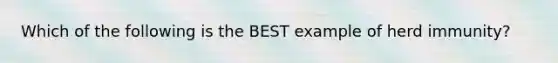 Which of the following is the BEST example of herd immunity?