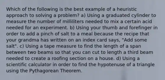 Which of the following is the best example of a heuristic approach to solving a problem? a) Using a graduated cylinder to measure the number of milliliters needed to mix a certain acid needed for an experiment. b) Using your thumb and forefinger in order to add a pinch of salt to a meal because the recipe that your grandma has written on an index card says, "Add some salt". c) Using a tape measure to find the length of a span between two beams so that you can cut to length a third beam needed to create a roofing section on a house. d) Using a scientific calculator in order to find the hypotenuse of a triangle using the Pythagorean Theorem.