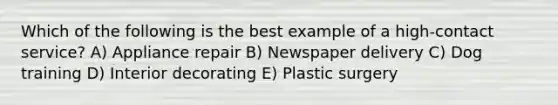 Which of the following is the best example of a high-contact service? A) Appliance repair B) Newspaper delivery C) Dog training D) Interior decorating E) Plastic surgery