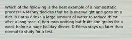 Which of the following is the best example of a homeostatic process? A Manny decides that he is overweight and goes on a diet. B Cathy drinks a large amount of water to reduce thirst after a long race. C Bert eats nothing but fruits and grains for a week before a huge holiday dinner. D Edesa stays up later than normal to study for a test.