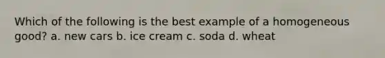 Which of the following is the best example of a homogeneous good? a. new cars b. ice cream c. soda d. wheat