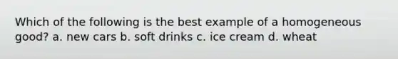 Which of the following is the best example of a homogeneous good? a. new cars b. soft drinks c. ice cream d. wheat