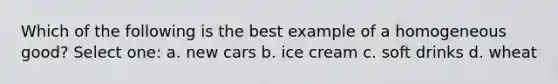 Which of the following is the best example of a homogeneous good? Select one: a. new cars b. ice cream c. soft drinks d. wheat