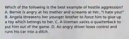 Which of the following is the best example of hostile aggression? A. Bernie is angry at his mother and screams at her, "I hate you!" B. Angela threatens her younger brother to force him to give up a toy which belongs to her. C. A lineman sacks a quarterback to put him out of the game. D. An angry driver loses control and runs his car into a ditch.