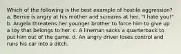 Which of the following is the best example of hostile aggression? a. Bernie is angry at his mother and screams at her, "I hate you!" b. Angela threatens her younger brother to force him to give up a toy that belongs to her. c. A lineman sacks a quarterback to put him out of the game. d. An angry driver loses control and runs his car into a ditch.