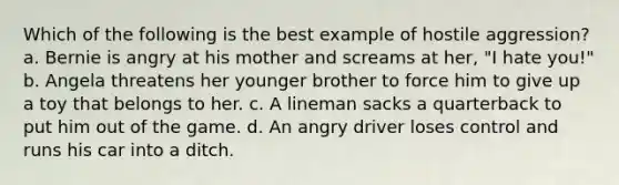 Which of the following is the best example of hostile aggression? a. Bernie is angry at his mother and screams at her, "I hate you!" b. Angela threatens her younger brother to force him to give up a toy that belongs to her. c. A lineman sacks a quarterback to put him out of the game. d. An angry driver loses control and runs his car into a ditch.